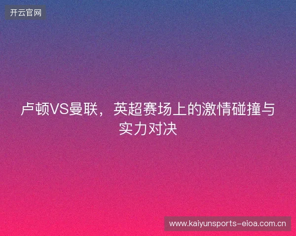 卢顿VS曼联，英超赛场上的激情碰撞与实力对决